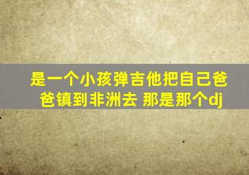 是一个小孩弹吉他把自己爸爸镇到非洲去 那是那个dj